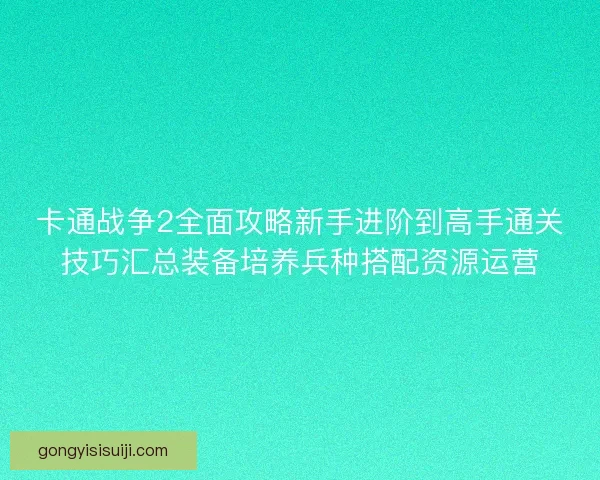 卡通战争2全面攻略新手进阶到高手通关技巧汇总装备培养兵种搭配资源运营