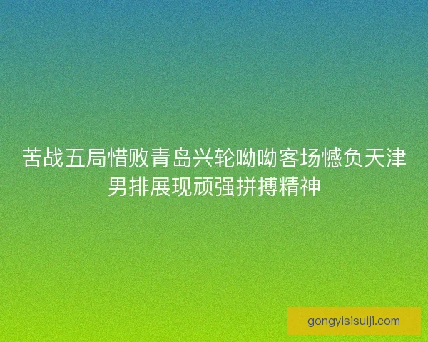 苦战五局惜败青岛兴轮呦呦客场憾负天津男排展现顽强拼搏精神