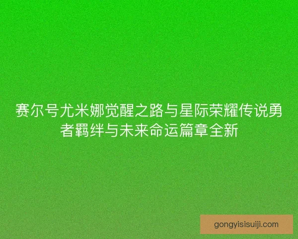 赛尔号尤米娜觉醒之路与星际荣耀传说勇者羁绊与未来命运篇章全新