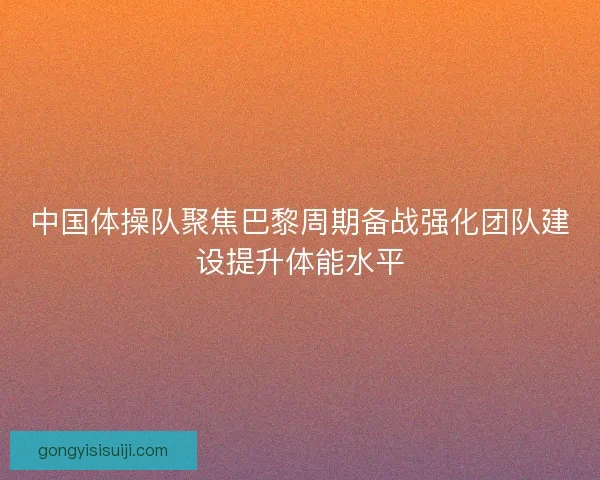 中国体操队聚焦巴黎周期备战强化团队建设提升体能水平