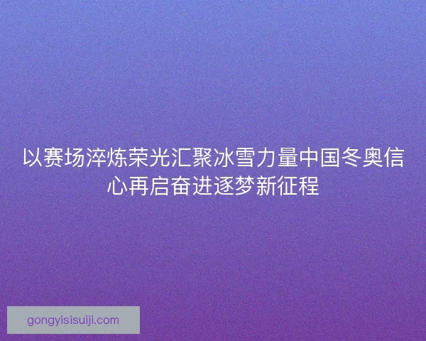以赛场淬炼荣光汇聚冰雪力量中国冬奥信心再启奋进逐梦新征程