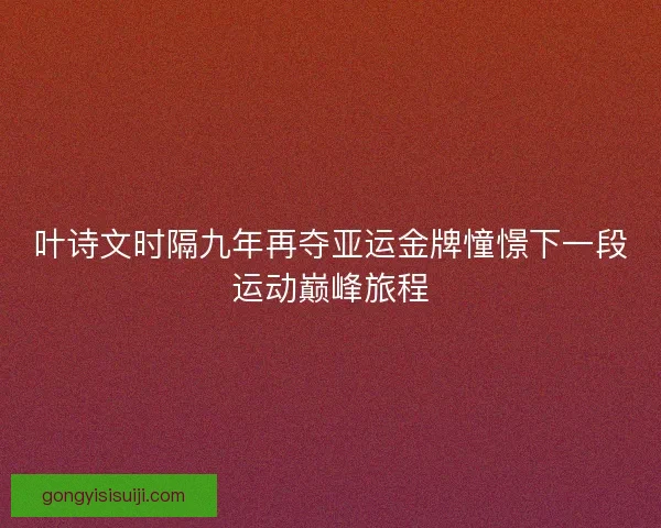 叶诗文时隔九年再夺亚运金牌憧憬下一段运动巅峰旅程