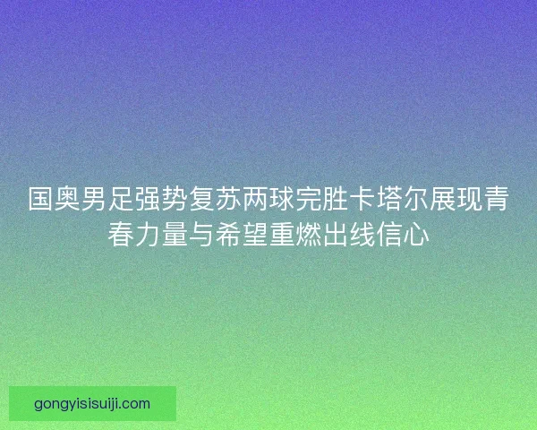 国奥男足强势复苏两球完胜卡塔尔展现青春力量与希望重燃出线信心