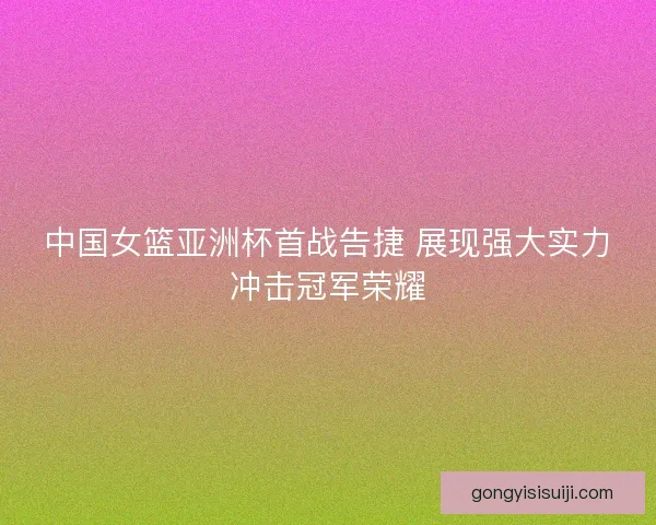 中国女篮亚洲杯首战告捷 展现强大实力冲击冠军荣耀