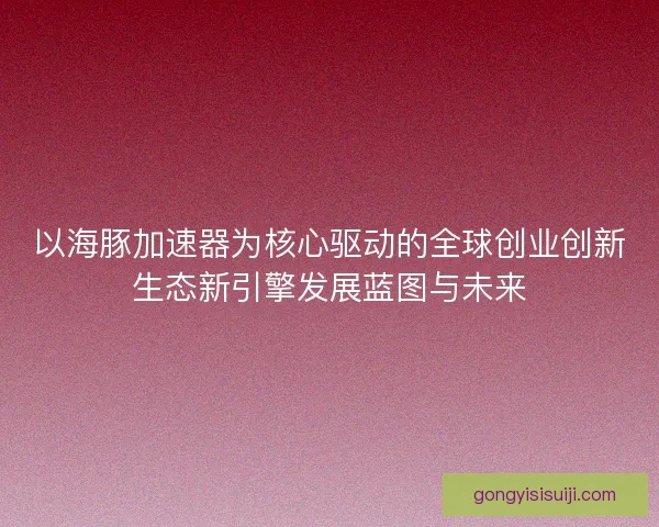 以海豚加速器为核心驱动的全球创业创新生态新引擎发展蓝图与未来